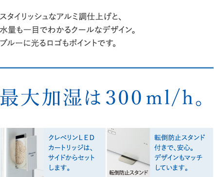 スタイリッシュなアルミ調仕上げと、水量も一目でわかるクールなデザイン。ブルーに光るロゴもポイントです。最大加湿は300ml/h。クレベリンLEDカートリッジはサイドからセットします。転倒防止スタンド付きで、安心。デザインもマッチしています。