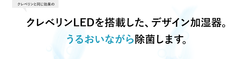 クレベリンLEDを搭載した、デザイン加湿器。								うるおいながら除菌します。