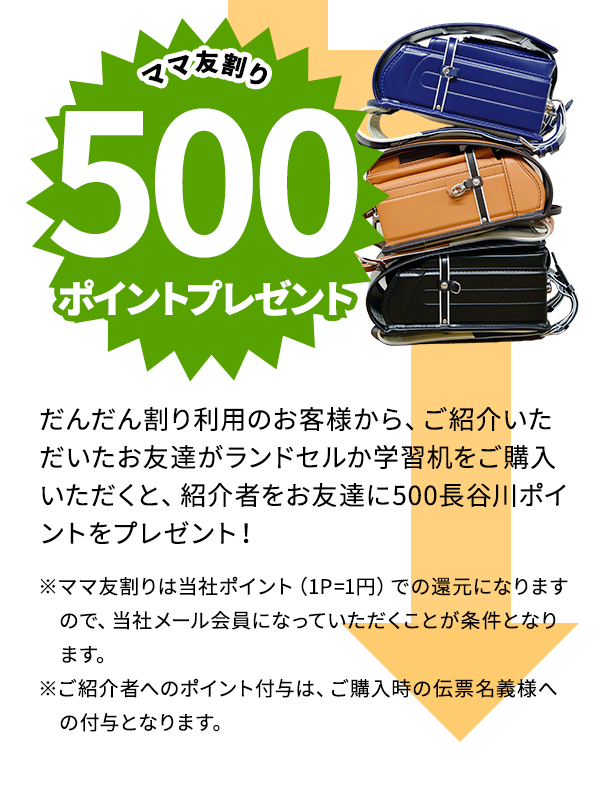 ランドセル購入で、もれなくスイートデコレーション商品券を10%払戻し さらに学習机を買うとスイートデコレーション商品券10％払戻し【だんだん割りチケット利用で、ご購入いただいた、学習関連商品の10%商品券を差し上げます！】 さらにさらに、ママ友割り500ポイントプレゼント【だんだん割り利用のお客様から、ご紹介いただいたお友達がランドセルか学習机をご購入いただくと、紹介者をお友達に500長谷川ポイントをプレゼント！】